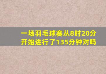 一场羽毛球赛从8时20分开始进行了135分钟对吗