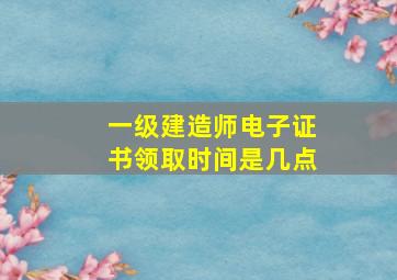 一级建造师电子证书领取时间是几点