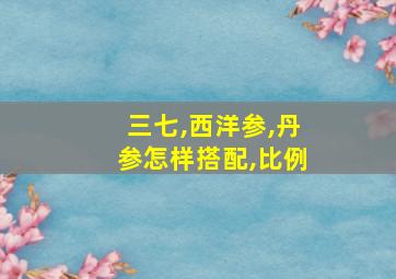 三七,西洋参,丹参怎样搭配,比例