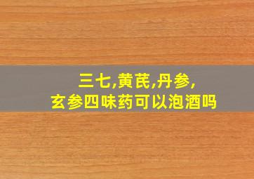 三七,黄芪,丹参,玄参四味药可以泡酒吗