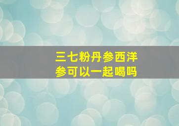 三七粉丹参西洋参可以一起喝吗