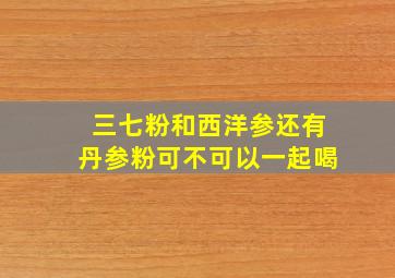 三七粉和西洋参还有丹参粉可不可以一起喝