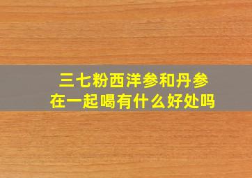 三七粉西洋参和丹参在一起喝有什么好处吗