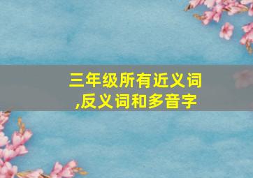 三年级所有近义词,反义词和多音字