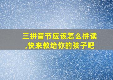 三拼音节应该怎么拼读,快来教给你的孩子吧