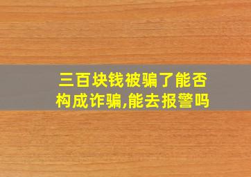 三百块钱被骗了能否构成诈骗,能去报警吗