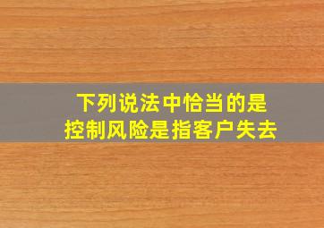 下列说法中恰当的是控制风险是指客户失去