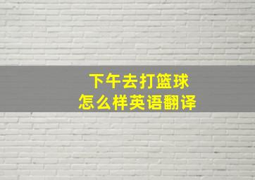 下午去打篮球怎么样英语翻译