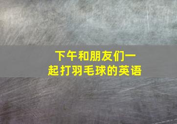 下午和朋友们一起打羽毛球的英语