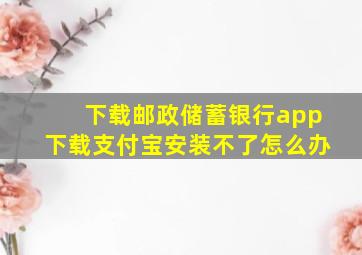 下载邮政储蓄银行app下载支付宝安装不了怎么办