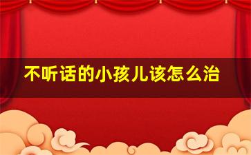 不听话的小孩儿该怎么治