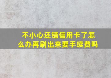 不小心还错信用卡了怎么办再刷出来要手续费吗