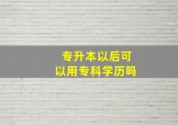 专升本以后可以用专科学历吗