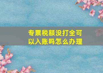 专票税额没打全可以入账吗怎么办理