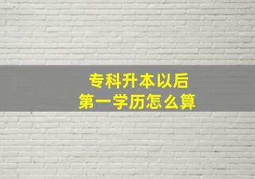 专科升本以后第一学历怎么算