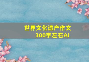 世界文化遗产作文300字左右AI