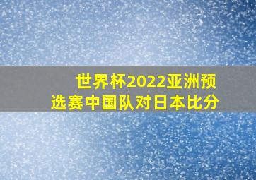 世界杯2022亚洲预选赛中国队对日本比分