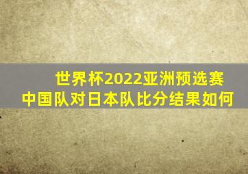 世界杯2022亚洲预选赛中国队对日本队比分结果如何