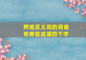 两组反义词的词语有哪些成语四个字