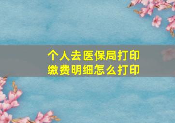 个人去医保局打印缴费明细怎么打印