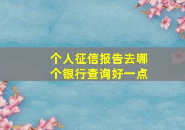 个人征信报告去哪个银行查询好一点