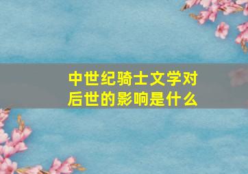 中世纪骑士文学对后世的影响是什么