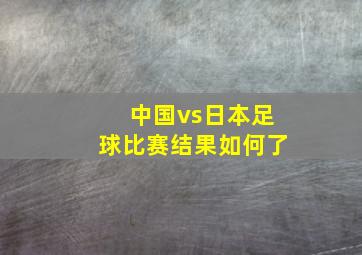 中国vs日本足球比赛结果如何了