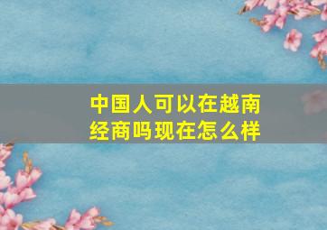 中国人可以在越南经商吗现在怎么样