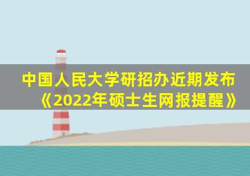 中国人民大学研招办近期发布《2022年硕士生网报提醒》