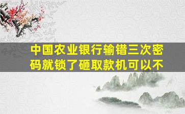 中国农业银行输错三次密码就锁了砸取款机可以不