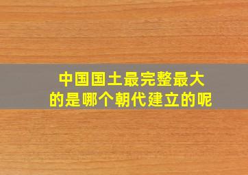 中国国土最完整最大的是哪个朝代建立的呢