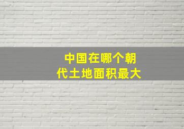 中国在哪个朝代土地面积最大