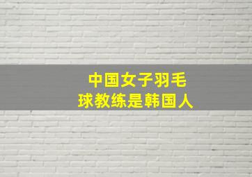 中国女子羽毛球教练是韩国人