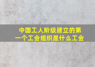 中国工人阶级建立的第一个工会组织是什么工会