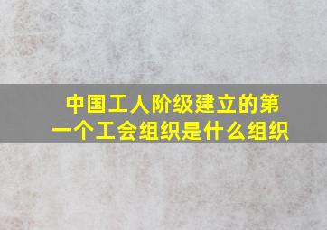 中国工人阶级建立的第一个工会组织是什么组织