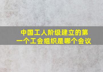 中国工人阶级建立的第一个工会组织是哪个会议