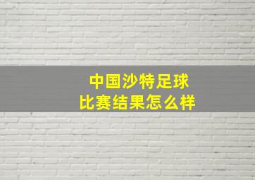 中国沙特足球比赛结果怎么样