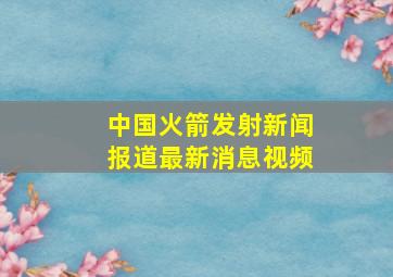 中国火箭发射新闻报道最新消息视频