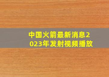 中国火箭最新消息2023年发射视频播放