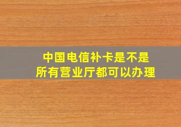 中国电信补卡是不是所有营业厅都可以办理