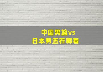 中国男篮vs日本男篮在哪看