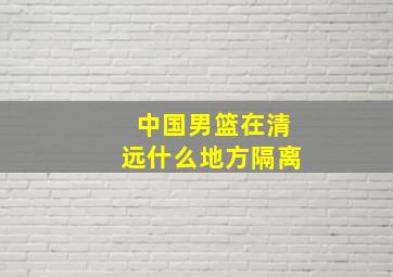 中国男篮在清远什么地方隔离