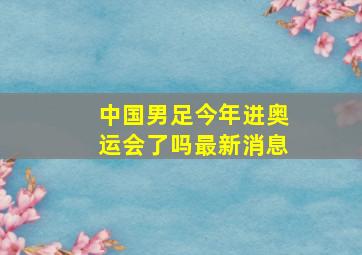 中国男足今年进奥运会了吗最新消息