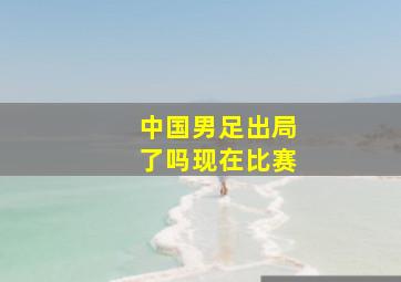 中国男足出局了吗现在比赛