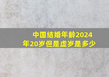 中国结婚年龄2024年20岁但是虚岁是多少