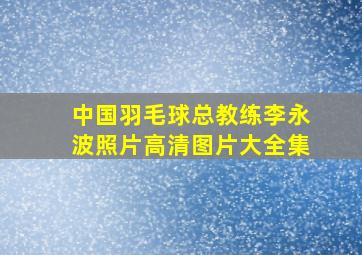 中国羽毛球总教练李永波照片高清图片大全集