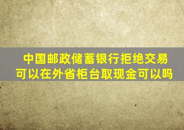 中国邮政储蓄银行拒绝交易可以在外省柜台取现金可以吗