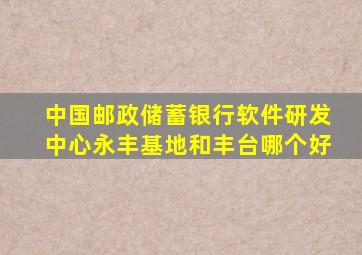 中国邮政储蓄银行软件研发中心永丰基地和丰台哪个好