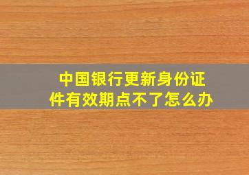 中国银行更新身份证件有效期点不了怎么办