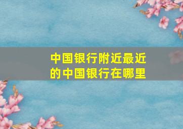 中国银行附近最近的中国银行在哪里